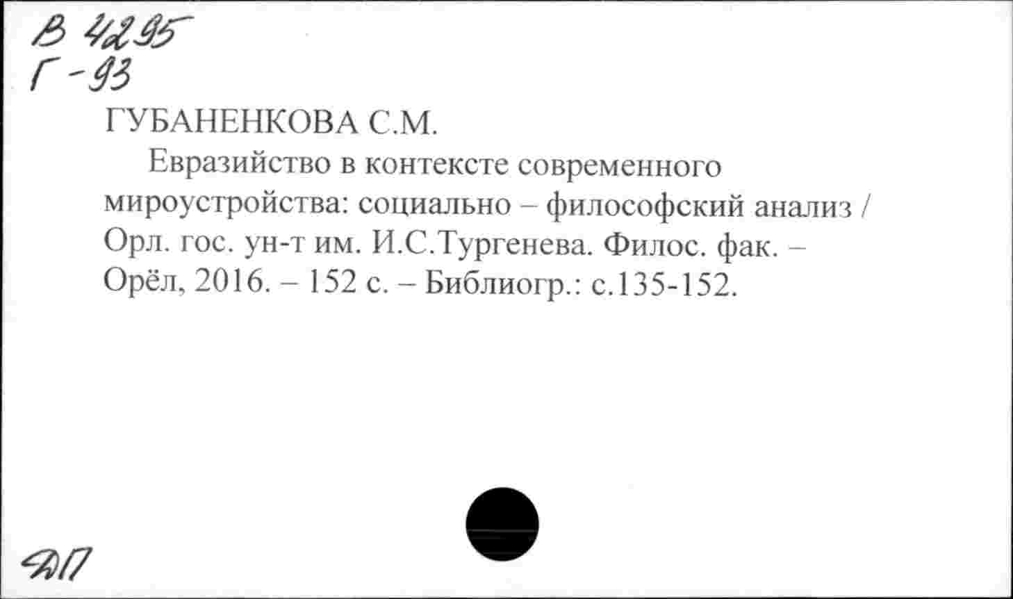 ﻿з 4а&-
Г'45
ГУБАНЕНКОВА С.М.
Евразийство в контексте современного мироустройства: социально - философский анализ Орл. гос. ун-т им. И.С.Тургенева. Филос. фак. -Орёл, 2016. - 152 с. - Библиогр.: с.135-152.
^/7